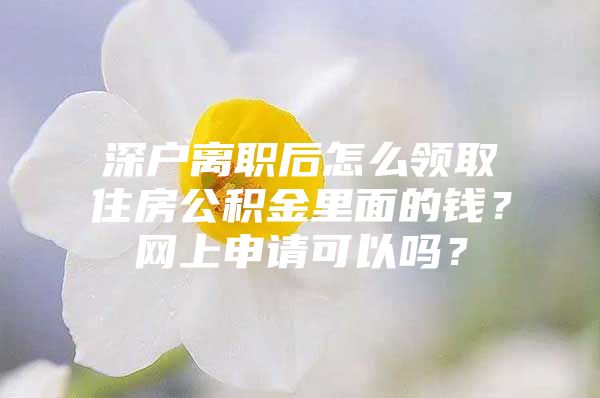 深户离职后怎么领取住房公积金里面的钱？网上申请可以吗？