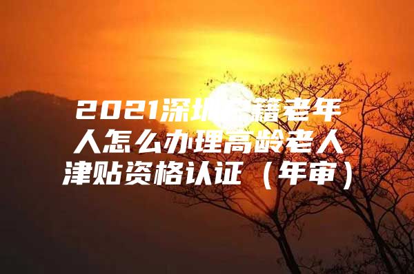 2021深圳户籍老年人怎么办理高龄老人津贴资格认证（年审）