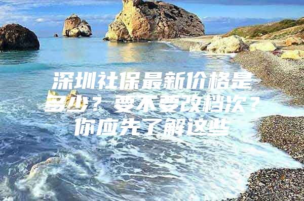 深圳社保最新价格是多少？要不要改档次？你应先了解这些