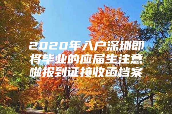 2020年入户深圳即将毕业的应届生注意啦报到证接收函档案