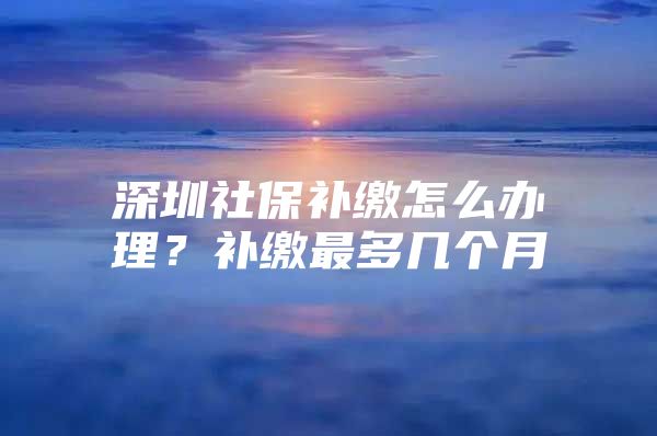 深圳社保补缴怎么办理？补缴最多几个月