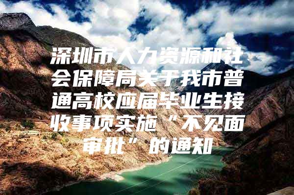 深圳市人力资源和社会保障局关于我市普通高校应届毕业生接收事项实施“不见面审批”的通知