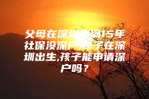 父母在深圳交满15年社保没深户,孩子在深圳出生,孩子能申请深户吗？