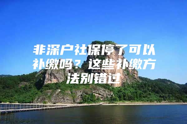 非深户社保停了可以补缴吗？这些补缴方法别错过