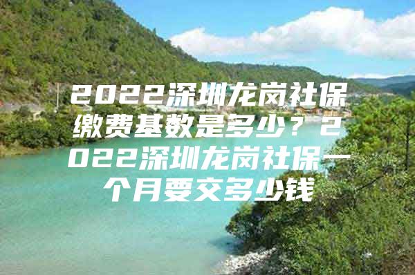 2022深圳龙岗社保缴费基数是多少？2022深圳龙岗社保一个月要交多少钱