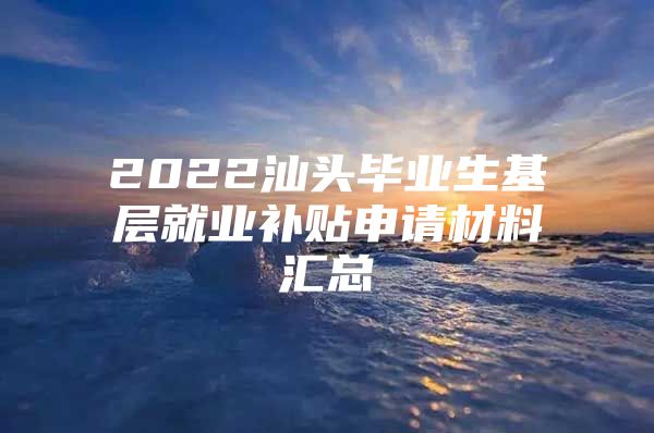 2022汕头毕业生基层就业补贴申请材料汇总