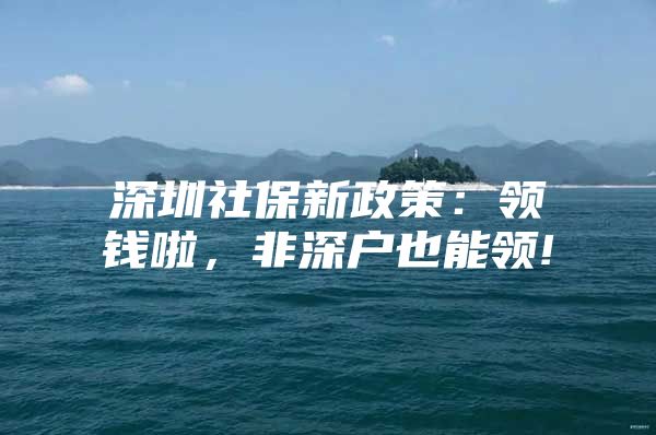 深圳社保新政策：领钱啦，非深户也能领!