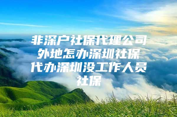 非深户社保代理公司 外地怎办深圳社保 代办深圳没工作人员社保