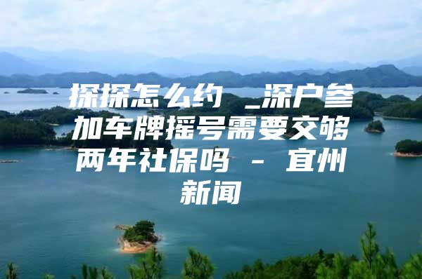 探探怎么约 _深户参加车牌摇号需要交够两年社保吗 - 宜州新闻