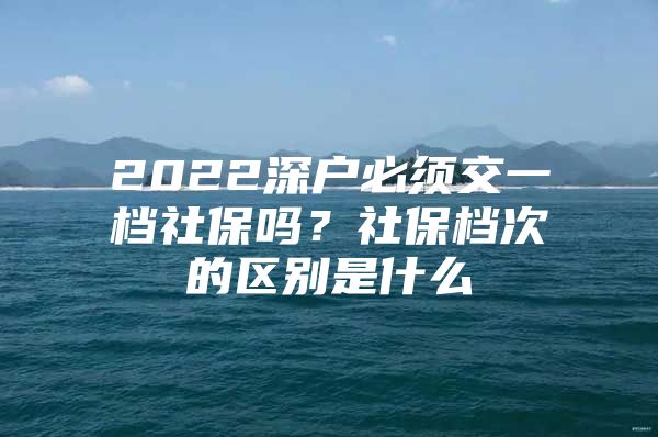 2022深户必须交一档社保吗？社保档次的区别是什么