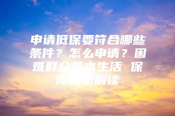 申请低保要符合哪些条件？怎么申请？困难群众基本生活 保障政策解读