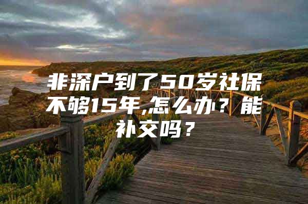 非深户到了50岁社保不够15年,怎么办？能补交吗？