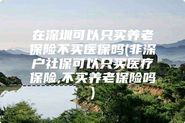 在深圳可以只买养老保险不买医保吗(非深户社保可以只买医疗保险,不买养老保险吗)