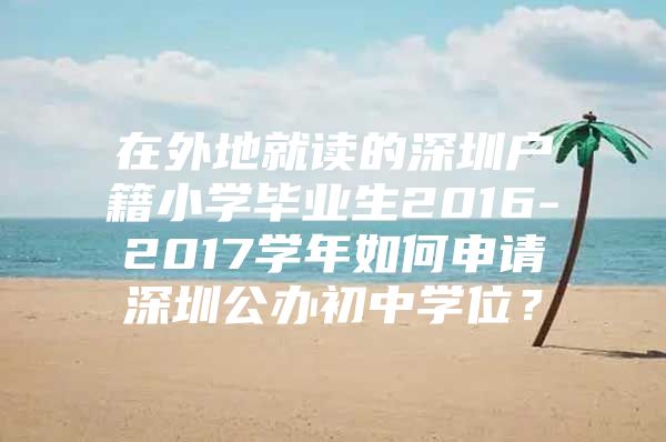 在外地就读的深圳户籍小学毕业生2016-2017学年如何申请深圳公办初中学位？