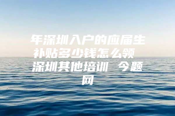 年深圳入户的应届生补贴多少钱怎么领 深圳其他培训 今题网