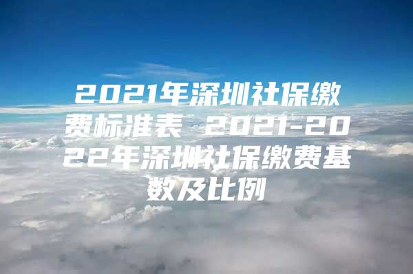 2021年深圳社保缴费标准表 2021-2022年深圳社保缴费基数及比例