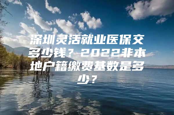 深圳灵活就业医保交多少钱？2022非本地户籍缴费基数是多少？