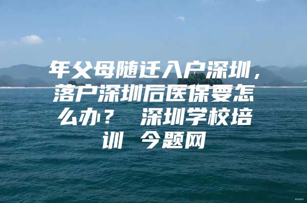 年父母随迁入户深圳，落户深圳后医保要怎么办？ 深圳学校培训 今题网