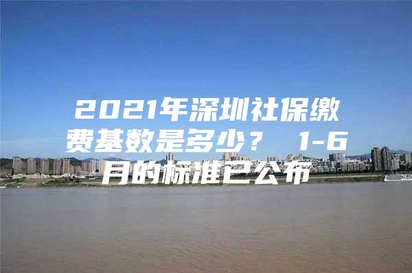 2021年深圳社保缴费基数是多少？ 1-6月的标准已公布