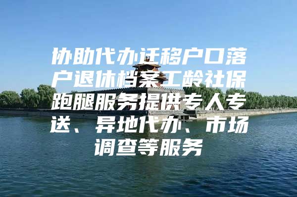 协助代办迁移户口落户退休档案工龄社保跑腿服务提供专人专送、异地代办、市场调查等服务