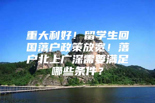 重大利好！留学生回国落户政策放宽！落户北上广深需要满足哪些条件？