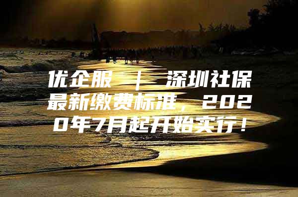 优企服 ｜ 深圳社保最新缴费标准，2020年7月起开始实行！