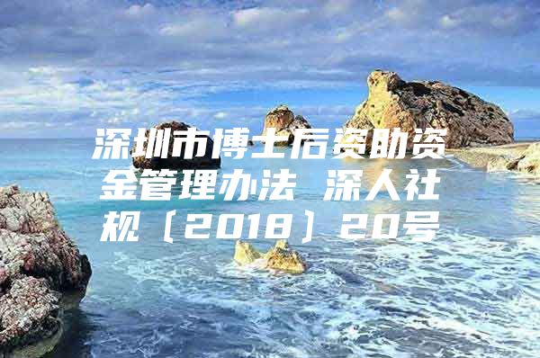 深圳市博士后资助资金管理办法 深人社规〔2018〕20号