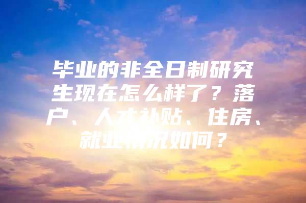 毕业的非全日制研究生现在怎么样了？落户、人才补贴、住房、就业情况如何？