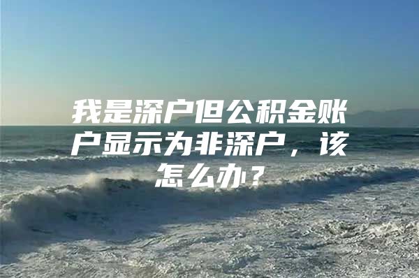 我是深户但公积金账户显示为非深户，该怎么办？