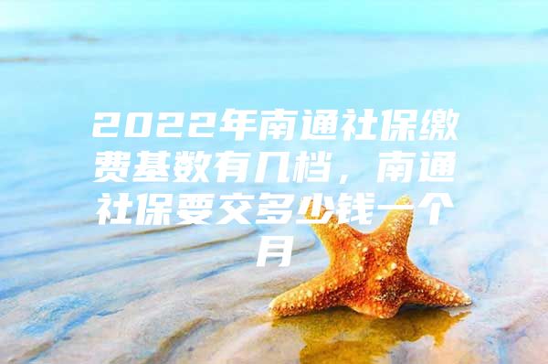 2022年南通社保缴费基数有几档，南通社保要交多少钱一个月