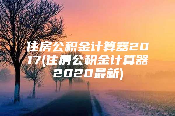 住房公积金计算器2017(住房公积金计算器2020最新)