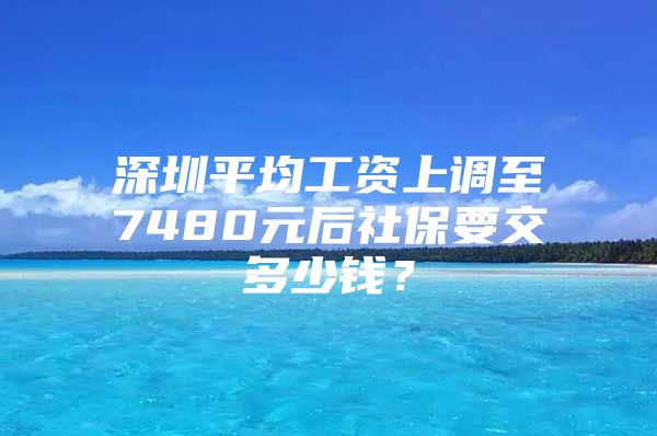 深圳平均工资上调至7480元后社保要交多少钱？