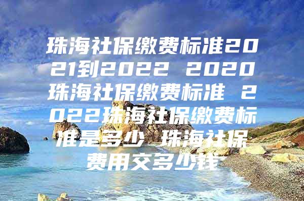 珠海社保缴费标准2021到2022 2020珠海社保缴费标准 2022珠海社保缴费标准是多少 珠海社保费用交多少钱