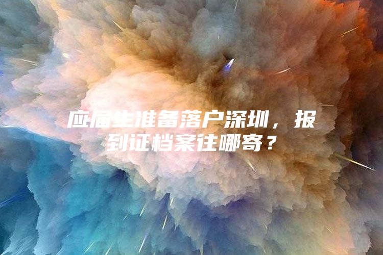 应届生准备落户深圳，报到证档案往哪寄？