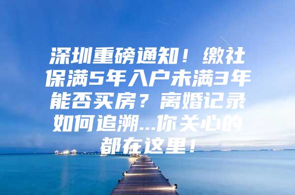 深圳重磅通知！缴社保满5年入户未满3年能否买房？离婚记录如何追溯...你关心的都在这里！