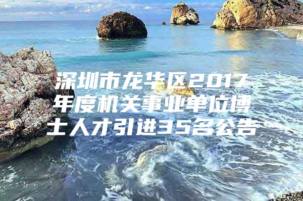 深圳市龙华区2017年度机关事业单位博士人才引进35名公告