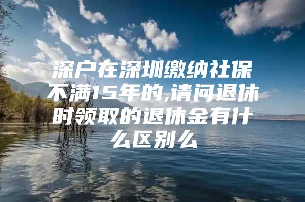 深户在深圳缴纳社保不满15年的,请问退休时领取的退休金有什么区别么