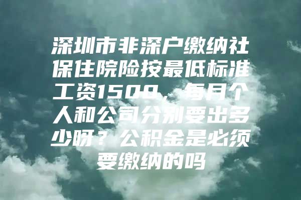 深圳市非深户缴纳社保住院险按最低标准工资1500，每月个人和公司分别要出多少呀？公积金是必须要缴纳的吗