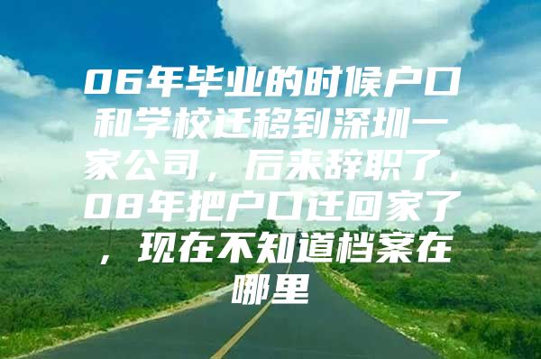 06年毕业的时候户口和学校迁移到深圳一家公司，后来辞职了，08年把户口迁回家了，现在不知道档案在哪里