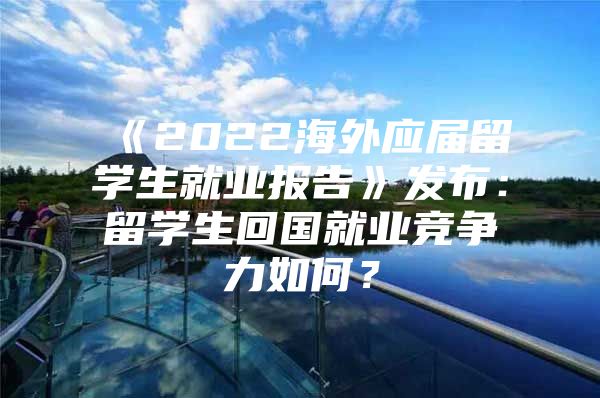 《2022海外应届留学生就业报告》发布：留学生回国就业竞争力如何？