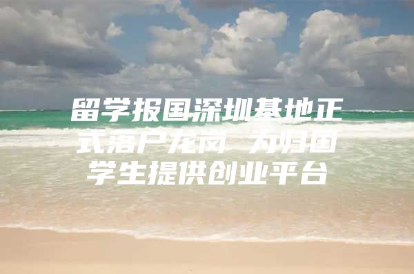 留学报国深圳基地正式落户龙岗 为归国学生提供创业平台