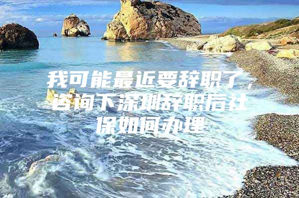 我可能最近要辞职了，咨询下深圳辞职后社保如何办理