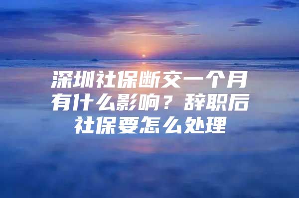 深圳社保断交一个月有什么影响？辞职后社保要怎么处理