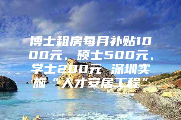 博士租房每月补贴1000元、硕士500元、学士200元 深圳实施“人才安居工程”