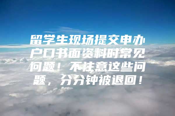 留学生现场提交申办户口书面资料时常见问题！不注意这些问题，分分钟被退回！