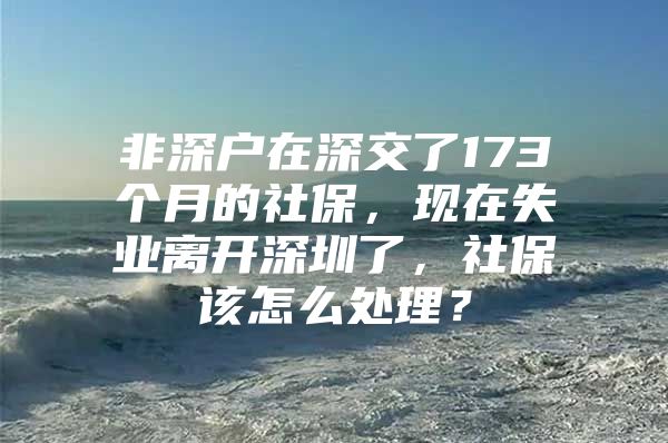 非深户在深交了173个月的社保，现在失业离开深圳了，社保该怎么处理？