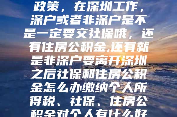 根据国家的最新法律政策，在深圳工作，深户或者非深户是不是一定要交社保哦，还有住房公积金,还有就是非深户要离开深圳之后社保和住房公积金怎么办缴纳个人所得税、社保、住房公积金对个人有什么好处吗