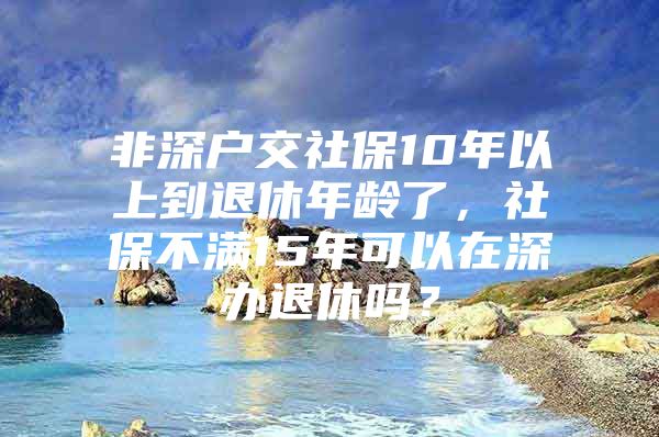 非深户交社保10年以上到退休年龄了，社保不满15年可以在深办退休吗？