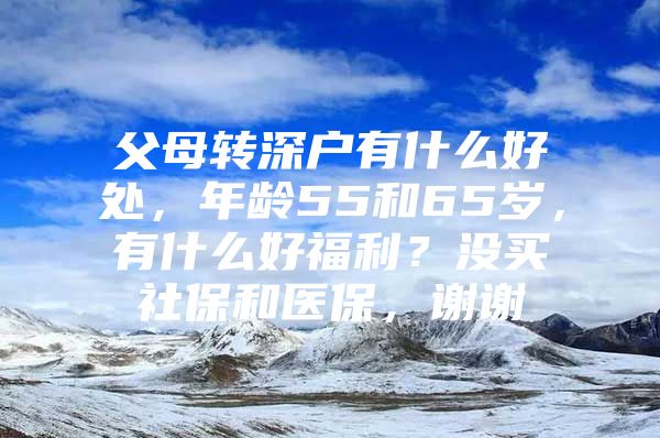 父母转深户有什么好处，年龄55和65岁，有什么好福利？没买社保和医保，谢谢