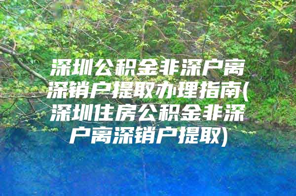 深圳公积金非深户离深销户提取办理指南(深圳住房公积金非深户离深销户提取)